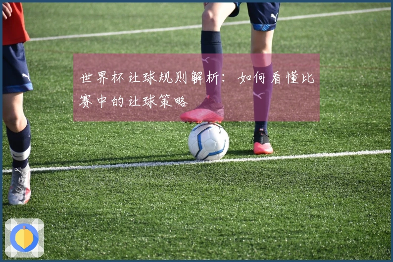 世界杯让球规则解析：如何看懂比赛中的让球策略